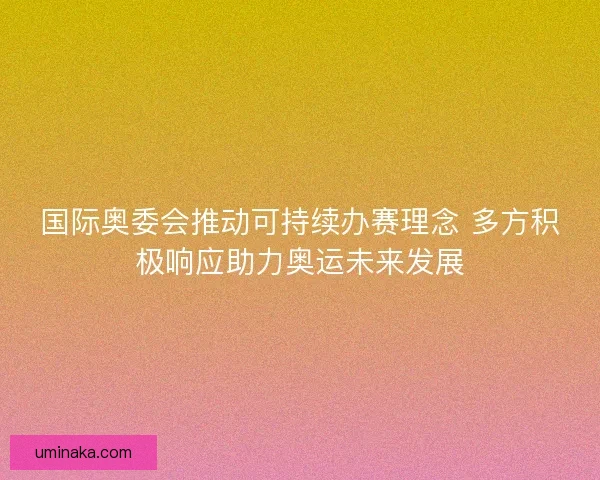 国际奥委会推动可持续办赛理念 多方积极响应助力奥运未来发展