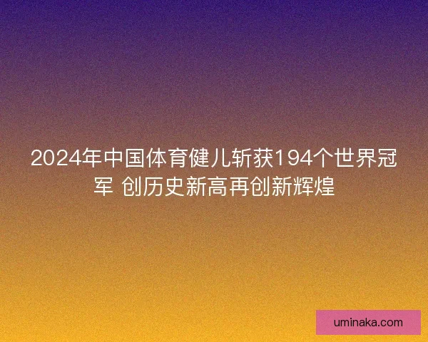 2024年中国体育健儿斩获194个世界冠军 创历史新高再创新辉煌