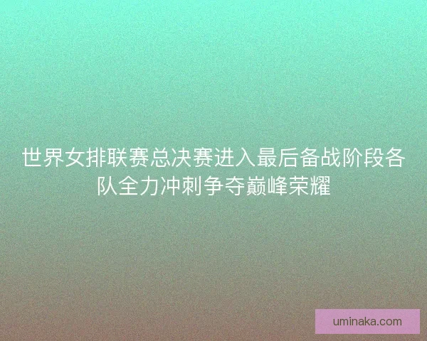世界女排联赛总决赛进入最后备战阶段各队全力冲刺争夺巅峰荣耀